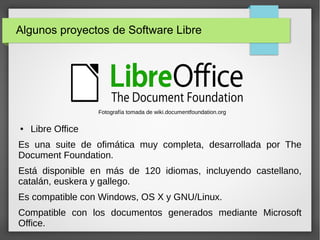 Algunos proyectos de Software Libre
● Libre Office
Es una suite de ofimática muy completa, desarrollada por The
Document Foundation.
Está disponible en más de 120 idiomas, incluyendo castellano,
catalán, euskera y gallego.
Es compatible con Windows, OS X y GNU/Linux.
Compatible con los documentos generados mediante Microsoft
Office.
Fotografía tomada de wiki.documentfoundation.org
 