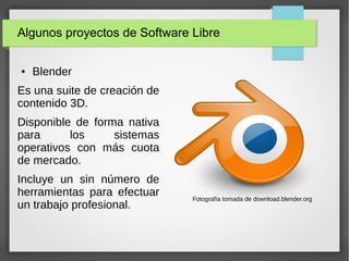 Algunos proyectos de Software Libre
● Blender
Es una suite de creación de
contenido 3D.
Disponible de forma nativa
para los sistemas
operativos con más cuota
de mercado.
Incluye un sin número de
herramientas para efectuar
un trabajo profesional.
Fotografía tomada de download.blender.org
 
