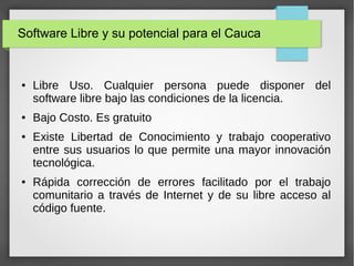 Software Libre y su potencial para el Cauca
● Libre Uso. Cualquier persona puede disponer del
software libre bajo las condiciones de la licencia.
● Bajo Costo. Es gratuito
● Existe Libertad de Conocimiento y trabajo cooperativo
entre sus usuarios lo que permite una mayor innovación
tecnológica.
● Rápida corrección de errores facilitado por el trabajo
comunitario a través de Internet y de su libre acceso al
código fuente.
 