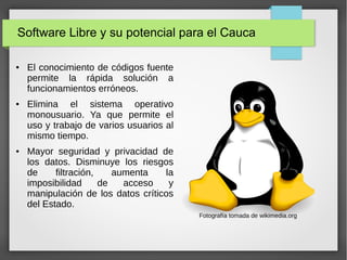 Software Libre y su potencial para el Cauca
● El conocimiento de códigos fuente
permite la rápida solución a
funcionamientos erróneos.
● Elimina el sistema operativo
monousuario. Ya que permite el
uso y trabajo de varios usuarios al
mismo tiempo.
● Mayor seguridad y privacidad de
los datos. Disminuye los riesgos
de filtración, aumenta la
imposibilidad de acceso y
manipulación de los datos críticos
del Estado.
Fotografía tomada de wikimedia.org
 