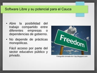 Software Libre y su potencial para el Cauca
● Abre la posibilidad del
trabajo compartido entre
diferentes empresas o
dependencias de gobierno.
● No depende de prácticas
monopólicas.
Fácil acceso por parte del
sector educativo público y
privado. Fotografía tomada de 4.bp.blogspot.com
 