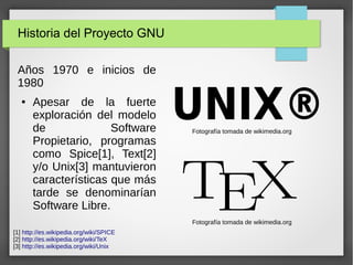 Historia del Proyecto GNU
Años 1970 e inicios de
1980
● Apesar de la fuerte
exploración del modelo
de Software
Propietario, programas
como Spice[1], Text[2]
y/o Unix[3] mantuvieron
características que más
tarde se denominarían
Software Libre.
[1] http://es.wikipedia.org/wiki/SPICE
[2] http://es.wikipedia.org/wiki/TeX
[3] http://es.wikipedia.org/wiki/Unix
Fotografía tomada de wikimedia.org
Fotografía tomada de wikimedia.org
 