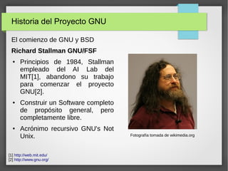 Historia del Proyecto GNU
El comienzo de GNU y BSD
Richard Stallman GNU/FSF
● Principios de 1984, Stallman
empleado del AI Lab del
MIT[1], abandono su trabajo
para comenzar el proyecto
GNU[2].
● Construir un Software completo
de propósito general, pero
completamente libre.
● Acrónimo recursivo GNU's Not
Unix. Fotografía tomada de wikimedia.org
[1] http://web.mit.edu/
[2] http://www.gnu.org/
 