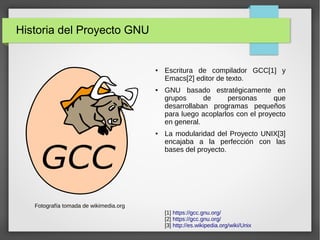 Historia del Proyecto GNU
● Escritura de compilador GCC[1] y
Emacs[2] editor de texto.
● GNU basado estratégicamente en
grupos de personas que
desarrollaban programas pequeños
para luego acoplarlos con el proyecto
en general.
● La modularidad del Proyecto UNIX[3]
encajaba a la perfección con las
bases del proyecto.
Fotografía tomada de wikimedia.org
[1] https://gcc.gnu.org/
[2] https://gcc.gnu.org/
[3] http://es.wikipedia.org/wiki/Unix
 