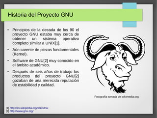 Historia del Proyecto GNU
● Principios de la decada de los 90 el
proyecto GNU estaba muy cerca de
obtener un sistema operativo
completo similar a UNIX[1].
● Aún carente de piezas fundamentales
(Kernel).
● Software de GNU[2] muy conocido en
el ámbito académico.
● Después de seis años de trabajo los
productos del proyecto GNU[2]
gozaban de una merecida reputación
de estabilidad y caildad.
[1] http://es.wikipedia.org/wiki/Unix
[2] http://www.gnu.org/
Fotografía tomada de wikimedia.org
 