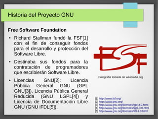 Historia del Proyecto GNU
Free Software Foundation
● Richard Stallman fundó la FSF[1]
con el fin de conseguir fondos
para el desarrollo y protección del
Software Libre.
● Destinaba sus fondos para la
contratación de programadores
que escribierán Software Libre.
● Licencias GNU[2]: Licencia
Pública General GNU (GPL
GNU[3]), Licencia Pública General
Reducida (GNU LGPL[4]) y
Licencia de Documentación Libre
GNU (GNU iFDL[5]).
[1] http://www.fsf.org/
[2] http://www.gnu.org/
[3] http://www.gnu.org/licenses/gpl-3.0.html
[4] http://www.gnu.org/licenses/lgpl-3.0.html
[5] http://www.gnu.org/licenses/fdl-1.3.html
Fotografía tomada de wikimedia.org
 