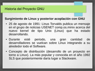 Historia del Proyecto GNU
Surgimiento de Linux y posterior acoplación con GNU
● 25 de agosto de 1991: Linus Torvalds publica un mensaje
en el grupo de noticias USENET comp.os.minix acerca del
nuevo kernel de tipo Unix (Linux) que ha estado
desarrollando.
● Durante esté periodo, una gran cantidad de
desarrolladores se vuelcan sobre Linux integrando a su
alrededor todo el Software.
● Concepto de distribución (desarrollo de un proyecto en
torno a Linux). La más popular y conocida en el año 1992
SLS que posteriormente daría lugar a Slackware.
 