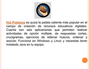 Hot Potatoes es quizá la patata caliente más popular en el
campo de creación de recursos educativos digitales.
Cuenta con seis aplicaciones que permiten realizar
actividades de opción múltiple, de respuestas cortas,
crucigramas, ejercicios de rellenar huecos, ordenar y
asociar. Funciona en Windows y Linux y necesitas tener
instalado Java en tu equipo.
 