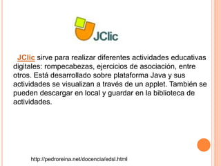 JClic sirve para realizar diferentes actividades educativas
digitales: rompecabezas, ejercicios de asociación, entre
otros. Está desarrollado sobre plataforma Java y sus
actividades se visualizan a través de un applet. También se
pueden descargar en local y guardar en la biblioteca de
actividades.
http://pedroreina.net/docencia/edsl.html
 