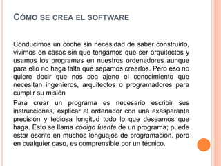 CÓMO SE CREA EL SOFTWARE
Conducimos un coche sin necesidad de saber construirlo,
vivimos en casas sin que tengamos que ser arquitectos y
usamos los programas en nuestros ordenadores aunque
para ello no haga falta que sepamos crearlos. Pero eso no
quiere decir que nos sea ajeno el conocimiento que
necesitan ingenieros, arquitectos o programadores para
cumplir su misión
Para crear un programa es necesario escribir sus
instrucciones, explicar al ordenador con una exasperante
precisión y tediosa longitud todo lo que deseamos que
haga. Esto se llama código fuente de un programa; puede
estar escrito en muchos lenguajes de programación, pero
en cualquier caso, es comprensible por un técnico.
 