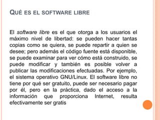 QUÉ ES EL SOFTWARE LIBRE
El software libre es el que otorga a los usuarios el
máximo nivel de libertad: se pueden hacer tantas
copias como se quiera, se puede repartir a quien se
desee; pero además el código fuente está disponible,
se puede examinar para ver cómo está construido, se
puede modificar y también es posible volver a
publicar las modificaciones efectuadas. Por ejemplo,
el sistema operativo GNU/Linux. El software libre no
tiene por qué ser gratuito, puede ser necesario pagar
por él, pero en la práctica, dado el acceso a la
información que proporciona Internet, resulta
efectivamente ser gratis
 