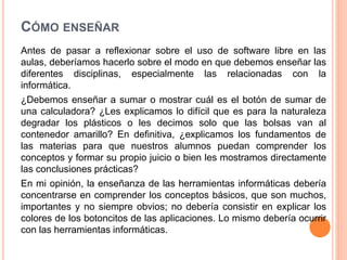 CÓMO ENSEÑAR
Antes de pasar a reflexionar sobre el uso de software libre en las
aulas, deberíamos hacerlo sobre el modo en que debemos enseñar las
diferentes disciplinas, especialmente las relacionadas con la
informática.
¿Debemos enseñar a sumar o mostrar cuál es el botón de sumar de
una calculadora? ¿Les explicamos lo difícil que es para la naturaleza
degradar los plásticos o les decimos solo que las bolsas van al
contenedor amarillo? En definitiva, ¿explicamos los fundamentos de
las materias para que nuestros alumnos puedan comprender los
conceptos y formar su propio juicio o bien les mostramos directamente
las conclusiones prácticas?
En mi opinión, la enseñanza de las herramientas informáticas debería
concentrarse en comprender los conceptos básicos, que son muchos,
importantes y no siempre obvios; no debería consistir en explicar los
colores de los botoncitos de las aplicaciones. Lo mismo debería ocurrir
con las herramientas informáticas.
 