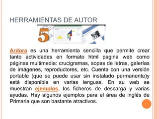 HERRAMIENTAS DE AUTOR
Ardora es una herramienta sencilla que permite crear
tanto actividades en formato html pagina web como
páginas multimedia: crucigramas, sopas de letras, galerías
de imágenes, reproductores, etc. Cuenta con una versión
portable (que se puede usar sin instalado permanente)y
está disponible en varias lenguas. En su web se
muestran ejemplos, los ficheros de descarga y varias
ayudas. Hay algunos ejemplos para el área de inglés de
Primaria que son bastante atractivos.
 