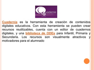 Cuadernia es la herramienta de creación de contenidos
digitales educativos. Con esta herramienta se pueden crear
recursos reutilizables, cuenta con un editor de cuadernos
digitales, y una biblioteca de ODEs para Infantil, Primaria y
Secundaria. Los recursos son visualmente atractivos y
motivadores para el alumnado
 