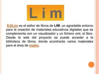 EdiLim es el editor de libros de LIM, un agradable entorno
para la creación de materiales educativos digitales que se
complementa con un visualizador y un fichero xml, el libro.
Desde la web del proyecto se puede acceder a la
biblioteca de libros, donde econtrarás varios materiales
para el área de inglés.
 