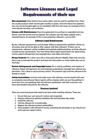 Ajay Jassi
Non-perpetual: these licences have expiry dates, and are used for specified time. These
are usually products which are brought monthly or yearly. Once the licence has expired a
new one can be brought again on an installation disk from the shops. An example of this is
most internet securities, such as Norton.
Licence with Maintenance: these are agreements to purchase an upgraded and new
licence, once the current one has expired. This will give users the latest updates and a
renewed licence. An example of this is most protection software’s, such as AVG.
Software Legal Requirements
By law, software requirements must be legal. Without requirements publishers will be out
of business and will not be able to offer support with their software’s. If there was no
requirements, software’s will be modified and patched enabling hacking, and free software
on paid services and products. The main things about legal requirements are about piracy
control, patent infringement and copyright laws, and safety instructions.
Piracy Control: this is when users sell or share paid software illegally. High-end users also
find a way to activate the product and share the information on social media sites such as
YouTube.
Patent Infringement and Copyright Laws: this is used by publishers and creators of
software. Patent infringements are automatically protected by copyright laws without any
permission. This is done to secure privacy control. This prevents copy and free software to be
shared on resold.
Safety Instructions: common and major issues with software must be shared with users
as complaints and software failure reports will be created, which can put the publisher in
court laws from not specifying their full software specification with their customers who
have downloaded and paid for the software.
Processes involved
There are several processes that need to be done whilst installing software. These are:
1. Ensure that your user account is active and recognised.
2. Prepare software by getting installation file and activation key ready.
3. Install the software.
4. Test the software for it functionality.
5. Register the software product online/offline.
6. Solve problems with software if any by contacting the developer or by using forums
and customer support online.
 