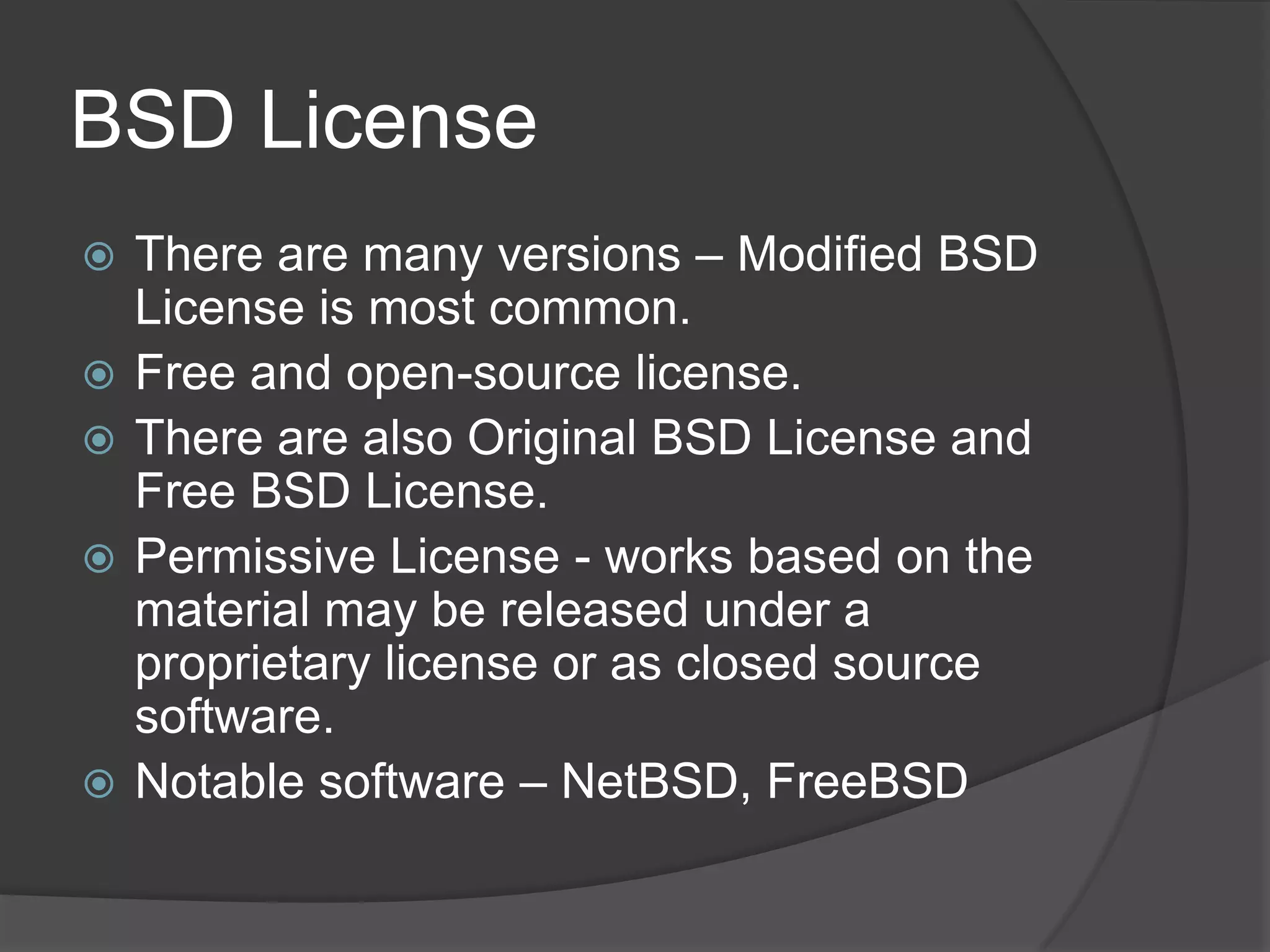 BSD License
   There are many versions – Modified BSD
    License is most common.
   Free and open-source license.
   There are also Original BSD License and
    Free BSD License.
   Permissive License - works based on the
    material may be released under a
    proprietary license or as closed source
    software.
   Notable software – NetBSD, FreeBSD
 