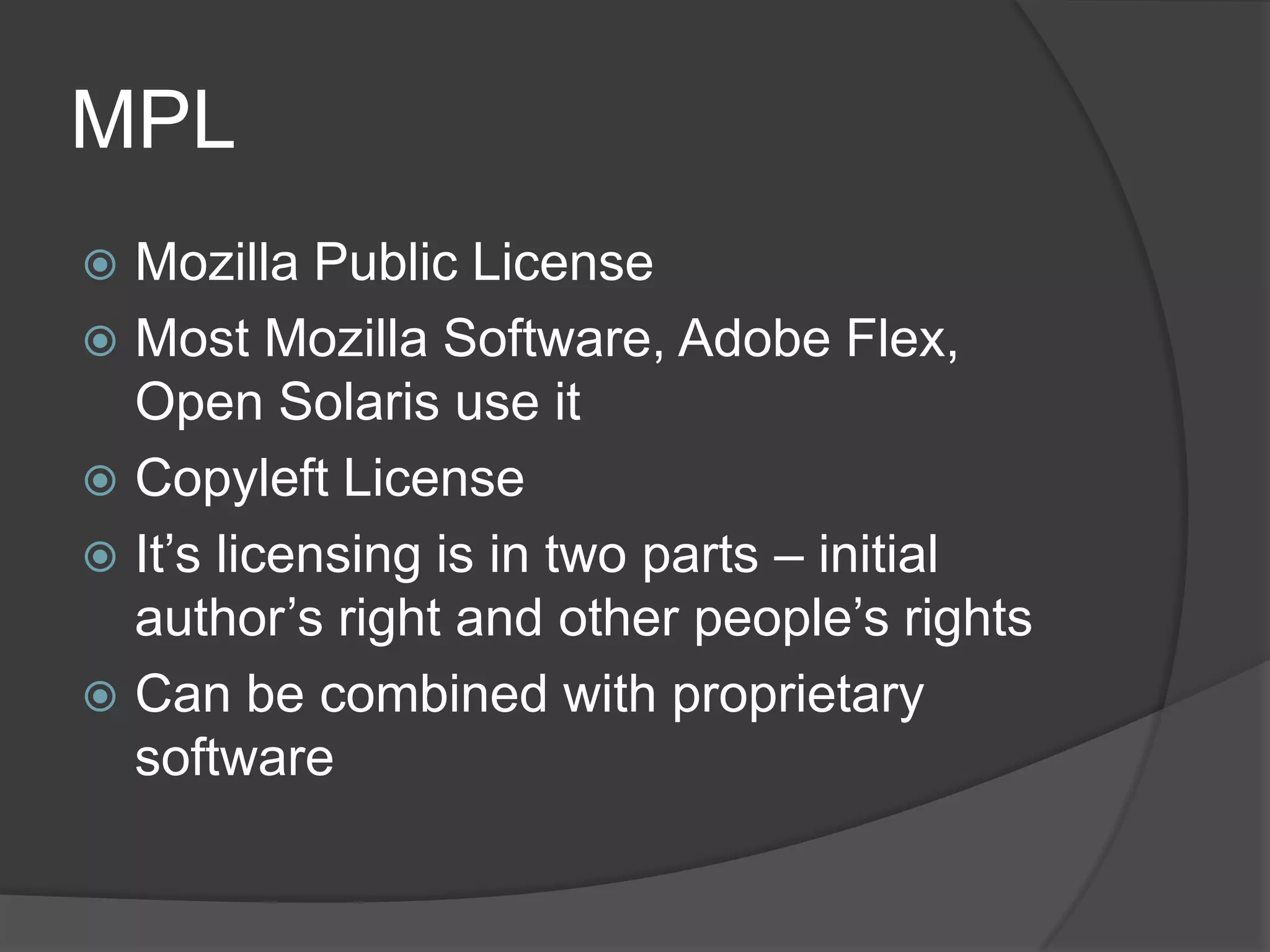 MPL
 Mozilla Public License
 Most Mozilla Software, Adobe Flex,
  Open Solaris use it
 Copyleft License
 It’s licensing is in two parts – initial
  author’s right and other people’s rights
 Can be combined with proprietary
  software
 