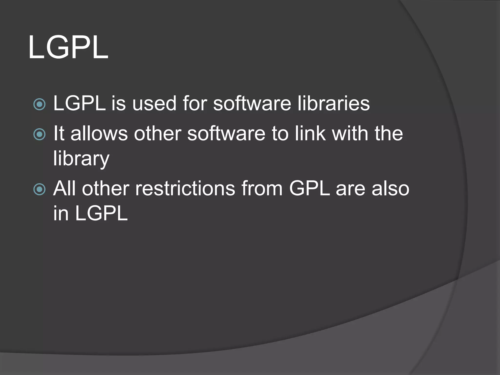 LGPL
 LGPL is used for software libraries
 It allows other software to link with the
  library
 All other restrictions from GPL are also
  in LGPL
 