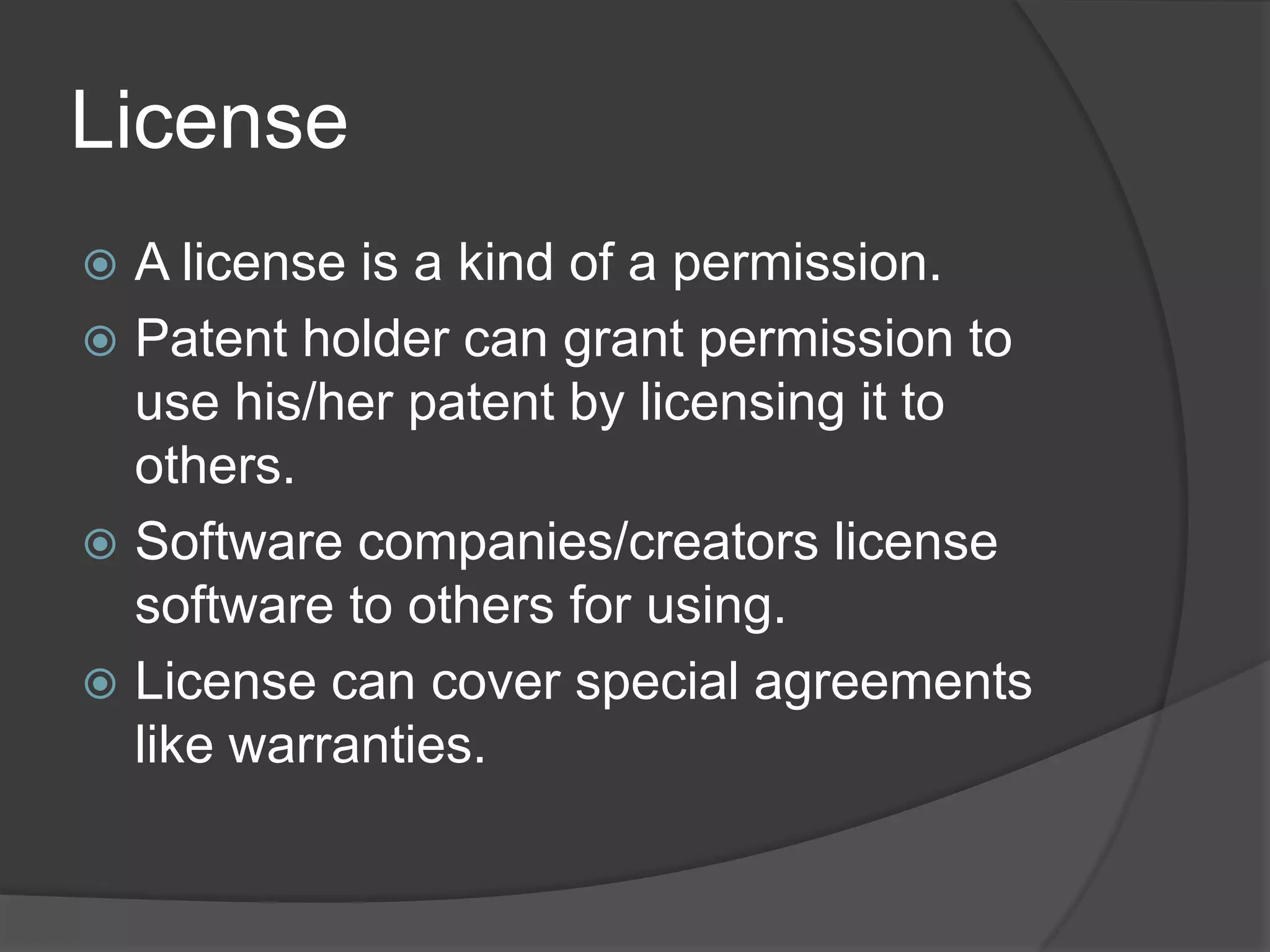 License
 A license is a kind of a permission.
 Patent holder can grant permission to
  use his/her patent by licensing it to
  others.
 Software companies/creators license
  software to others for using.
 License can cover special agreements
  like warranties.
 