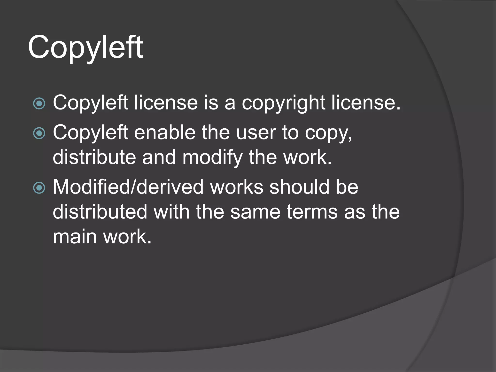 Copyleft
 Copyleft license is a copyright license.
 Copyleft enable the user to copy,
  distribute and modify the work.
 Modified/derived works should be
  distributed with the same terms as the
  main work.
 