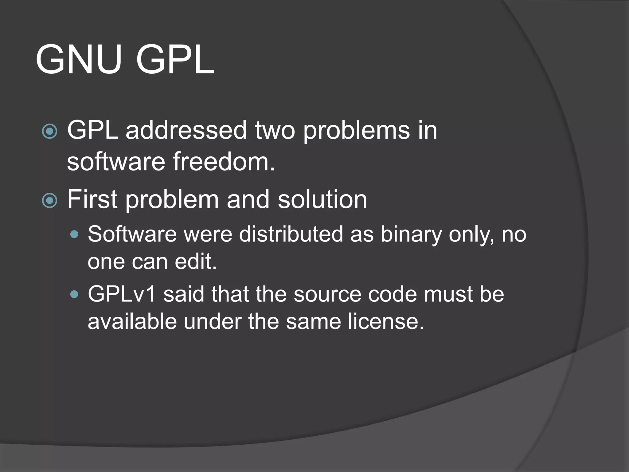 GNU GPL
 GPL addressed two problems in
  software freedom.
 First problem and solution
     Software were distributed as binary only, no
      one can edit.
     GPLv1 said that the source code must be
      available under the same license.
 