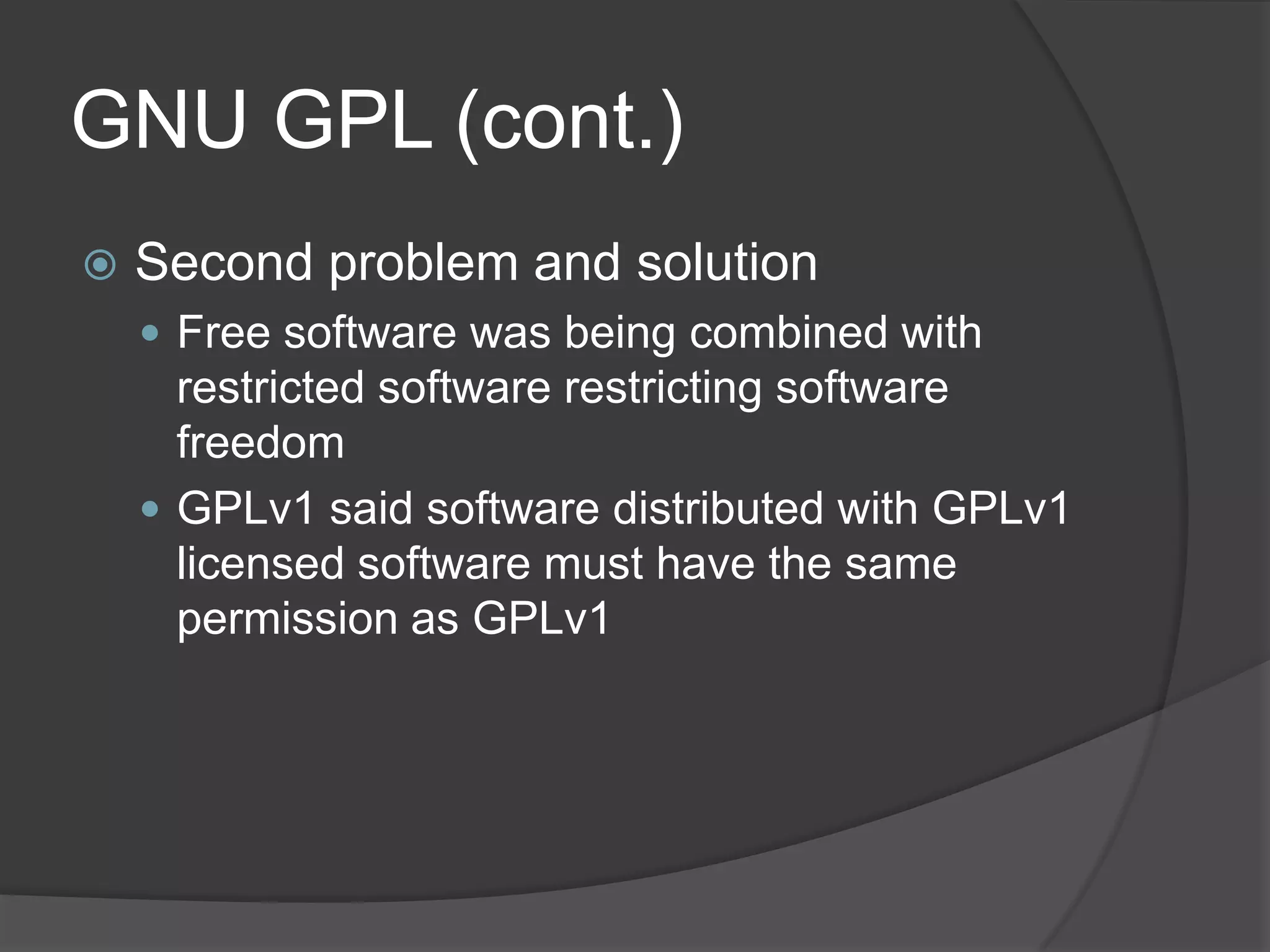 GNU GPL (cont.)
   Second problem and solution
     Free software was being combined with
      restricted software restricting software
      freedom
     GPLv1 said software distributed with GPLv1
      licensed software must have the same
      permission as GPLv1
 