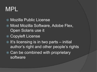 MPL
 Mozilla Public License
 Most Mozilla Software, Adobe Flex,
  Open Solaris use it
 Copyleft License
 It’s licensing is in two parts – initial
  author’s right and other people’s rights
 Can be combined with proprietary
  software
 