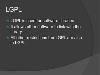 LGPL
 LGPL is used for software libraries
 It allows other software to link with the
  library
 All other restrictions from GPL are also
  in LGPL
 