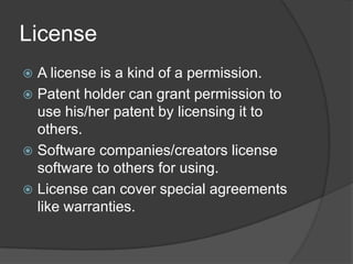 License
 A license is a kind of a permission.
 Patent holder can grant permission to
  use his/her patent by licensing it to
  others.
 Software companies/creators license
  software to others for using.
 License can cover special agreements
  like warranties.
 