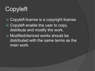 Copyleft
 Copyleft license is a copyright license.
 Copyleft enable the user to copy,
  distribute and modify the work.
 Modified/derived works should be
  distributed with the same terms as the
  main work.
 