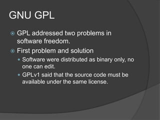 GNU GPL
 GPL addressed two problems in
  software freedom.
 First problem and solution
     Software were distributed as binary only, no
      one can edit.
     GPLv1 said that the source code must be
      available under the same license.
 