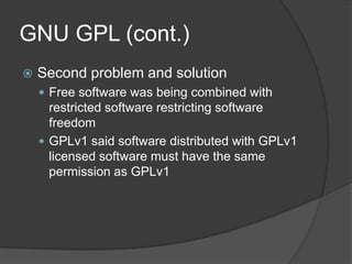 GNU GPL (cont.)
   Second problem and solution
     Free software was being combined with
      restricted software restricting software
      freedom
     GPLv1 said software distributed with GPLv1
      licensed software must have the same
      permission as GPLv1
 