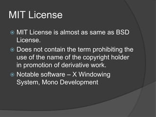 MIT License
 MIT License is almost as same as BSD
  License.
 Does not contain the term prohibiting the
  use of the name of the copyright holder
  in promotion of derivative work.
 Notable software – X Windowing
  System, Mono Development
 