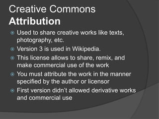 Creative Commons
Attribution
   Used to share creative works like texts,
    photography, etc.
   Version 3 is used in Wikipedia.
   This license allows to share, remix, and
    make commercial use of the work
   You must attribute the work in the manner
    specified by the author or licensor
   First version didn’t allowed derivative works
    and commercial use
 