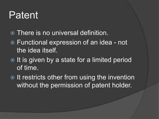 Patent
 There is no universal definition.
 Functional expression of an idea - not
  the idea itself.
 It is given by a state for a limited period
  of time.
 It restricts other from using the invention
  without the permission of patent holder.
 