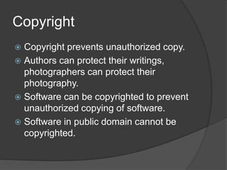 Copyright
 Copyright prevents unauthorized copy.
 Authors can protect their writings,
  photographers can protect their
  photography.
 Software can be copyrighted to prevent
  unauthorized copying of software.
 Software in public domain cannot be
  copyrighted.
 