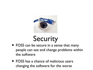 Security
• FOSS can be secure in a sense that many
  people can see and change problems within
  the software
• FOSS has a chance of malicious users
  changing the software for the worse
 