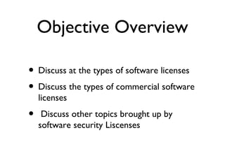 Objective Overview

• Discuss at the types of software licenses
• Discuss the types of commercial software
    licenses
•    Discuss other topics brought up by
    software security Liscenses
 