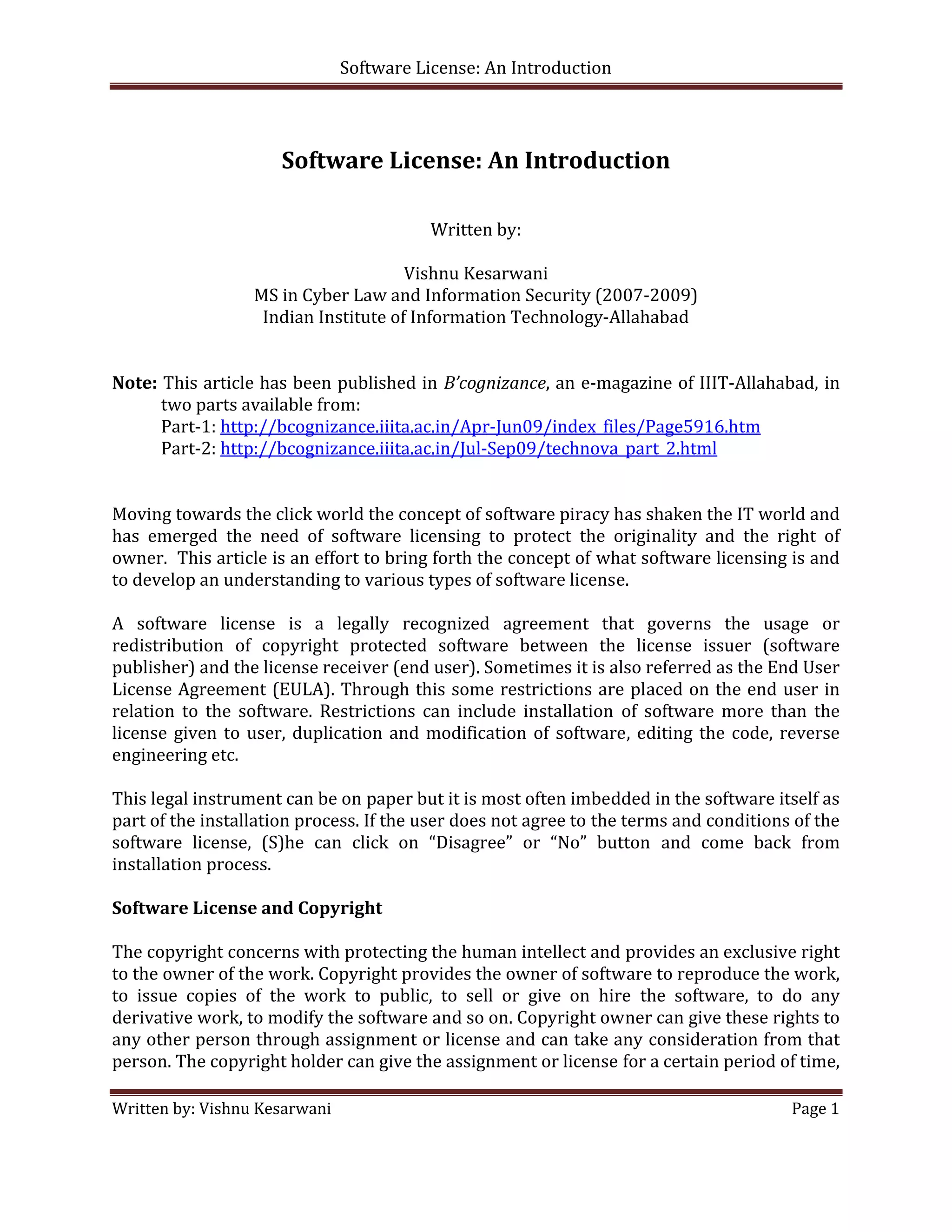 Software License: An Introduction 

 

                        Software License: An Introduction 
 
                                                                                                        
                                            Written by: 
                                                  
                                        Vishnu Kesarwani 
                    MS in Cyber Law and Information Security (2007‐2009) 
                     Indian Institute of Information Technology‐Allahabad 
                                                                                                         
                                                                                                         
Note: This article has been published in  B’cognizance, an e‐magazine of IIIT‐Allahabad, in 
       two parts available from: 
       Part‐1: http://bcognizance.iiita.ac.in/Apr‐Jun09/index_files/Page5916.htm 
       Part‐2: http://bcognizance.iiita.ac.in/Jul‐Sep09/technova_part_2.html  
  
 
Moving towards the click world the concept of software piracy has shaken the IT world and 
has  emerged  the  need  of  software  licensing  to  protect  the  originality  and  the  right  of   
owner.  This article is an effort to bring forth the concept of what software licensing is and 
to develop an understanding to various types of software license. 
 
A  software  license  is  a  legally  recognized  agreement  that  governs  the  usage  or 
redistribution  of  copyright  protected  software  between  the  license  issuer  (software 
publisher) and the license receiver (end user). Sometimes it is also referred as the End User 
License Agreement  (EULA).  Through  this  some  restrictions  are  placed  on  the end  user in 
relation  to  the  software.  Restrictions  can  include  installation  of  software  more  than  the 
license  given  to  user,  duplication  and  modification  of  software,  editing  the  code,  reverse 
engineering etc.  
 
This legal instrument can be on paper but it is most often imbedded in the software itself as 
part of the installation process. If the user does not agree to the terms and conditions of the 
software  license,  (S)he  can  click  on  “Disagree”  or  “No”  button  and  come  back  from 
installation process. 
 
Software License and Copyright 
 
The copyright concerns with protecting the human intellect and provides an exclusive right 
to the owner of the work. Copyright provides the owner of software to reproduce the work, 
to  issue  copies  of  the  work  to  public,  to  sell  or  give  on  hire  the  software,  to  do  any 
derivative work, to modify the software and so on. Copyright owner can give these rights to 
any other person through assignment or license and can take any consideration from that 
person. The copyright holder can give the assignment or license for a certain period of time, 

Written by: Vishnu Kesarwani                                                                    Page 1 

 
 