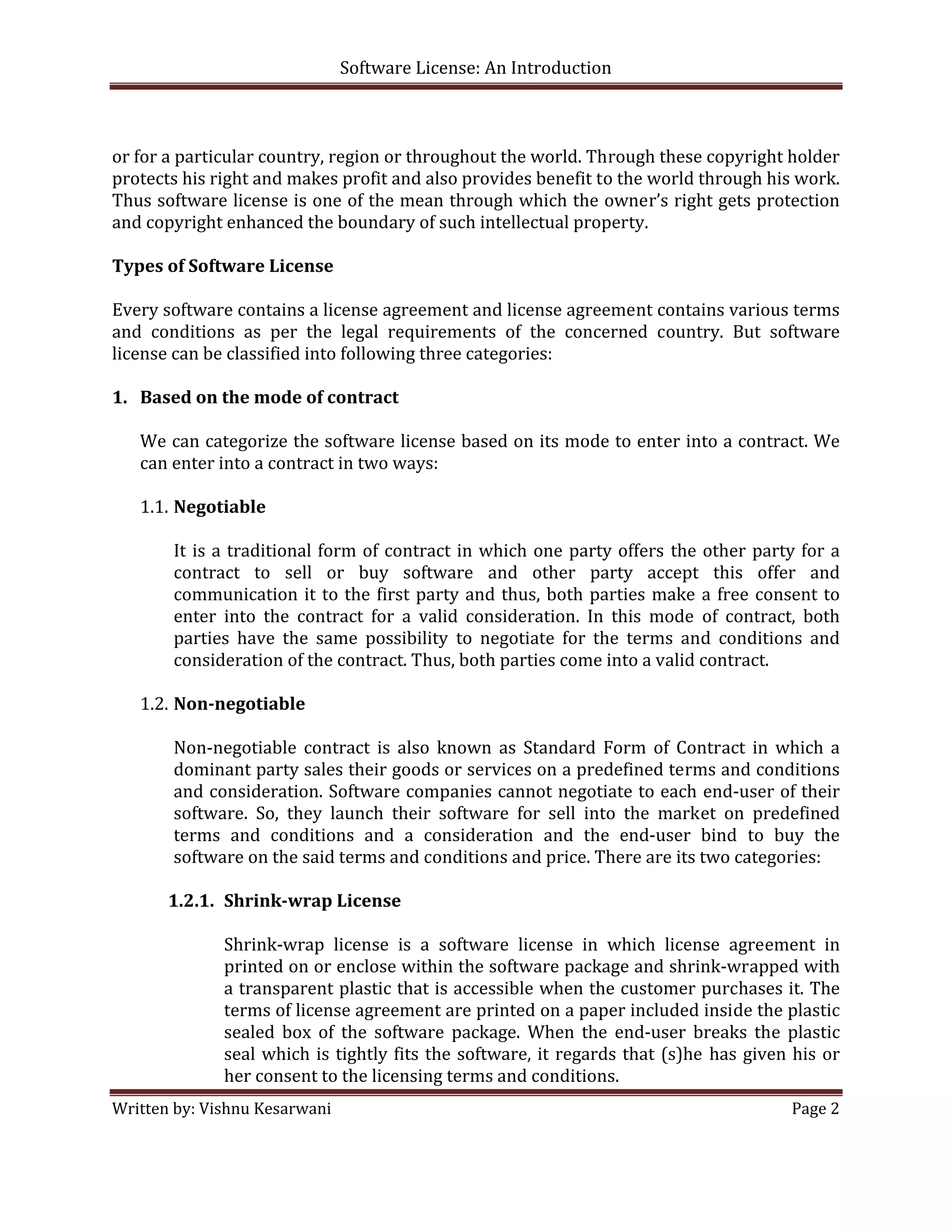 Software License: An Introduction 

 

or for a particular country, region or throughout the world. Through these copyright holder 
protects his right and makes profit and also provides benefit to the world through his work. 
Thus software license is one of the mean through which the owner’s right gets protection 
and copyright enhanced the boundary of such intellectual property. 
     
Types of Software License 
     
Every software contains a license agreement and license agreement contains various terms 
and  conditions  as  per  the  legal  requirements  of  the  concerned  country.  But  software 
license can be classified into following three categories: 
 
1. Based on the mode of contract 
     
    We can categorize the software license based on its mode to enter into a contract. We 
    can enter into a contract in two ways: 
     
    1.1. Negotiable 
          
         It  is  a  traditional  form  of  contract  in  which  one  party  offers  the  other  party  for  a 
         contract  to  sell  or  buy  software  and  other  party  accept  this  offer  and 
         communication  it  to  the  first  party  and  thus,  both  parties  make  a  free  consent  to 
         enter  into  the  contract  for  a  valid  consideration.  In  this  mode  of  contract,  both 
         parties  have  the  same  possibility  to  negotiate  for  the  terms  and  conditions  and 
         consideration of the contract. Thus, both parties come into a valid contract. 
     
    1.2. Non­negotiable 
          
         Non‐negotiable  contract  is  also  known  as  Standard  Form  of  Contract  in  which  a 
         dominant party sales their goods or services on a predefined terms and conditions 
         and consideration. Software companies cannot negotiate to each  end‐user of their 
         software.  So,  they  launch  their  software  for  sell  into  the  market  on  predefined 
         terms  and  conditions  and  a  consideration  and  the  end‐user  bind  to  buy  the 
         software on the said terms and conditions and price. There are its two categories: 
          
        1.2.1. Shrink­wrap License 
                
                   Shrink‐wrap  license  is  a  software  license  in  which  license  agreement  in 
                   printed on or enclose within the software package and shrink‐wrapped with 
                   a transparent plastic that is accessible when the customer purchases it. The 
                   terms of license agreement are printed on a paper included inside the plastic 
                   sealed  box  of  the  software  package.  When  the  end‐user  breaks  the  plastic 
                   seal  which  is  tightly  fits  the  software,  it  regards  that  (s)he  has  given  his  or 
                   her consent to the licensing terms and conditions. 
Written by: Vishnu Kesarwani                                                                            Page 2 

 
 