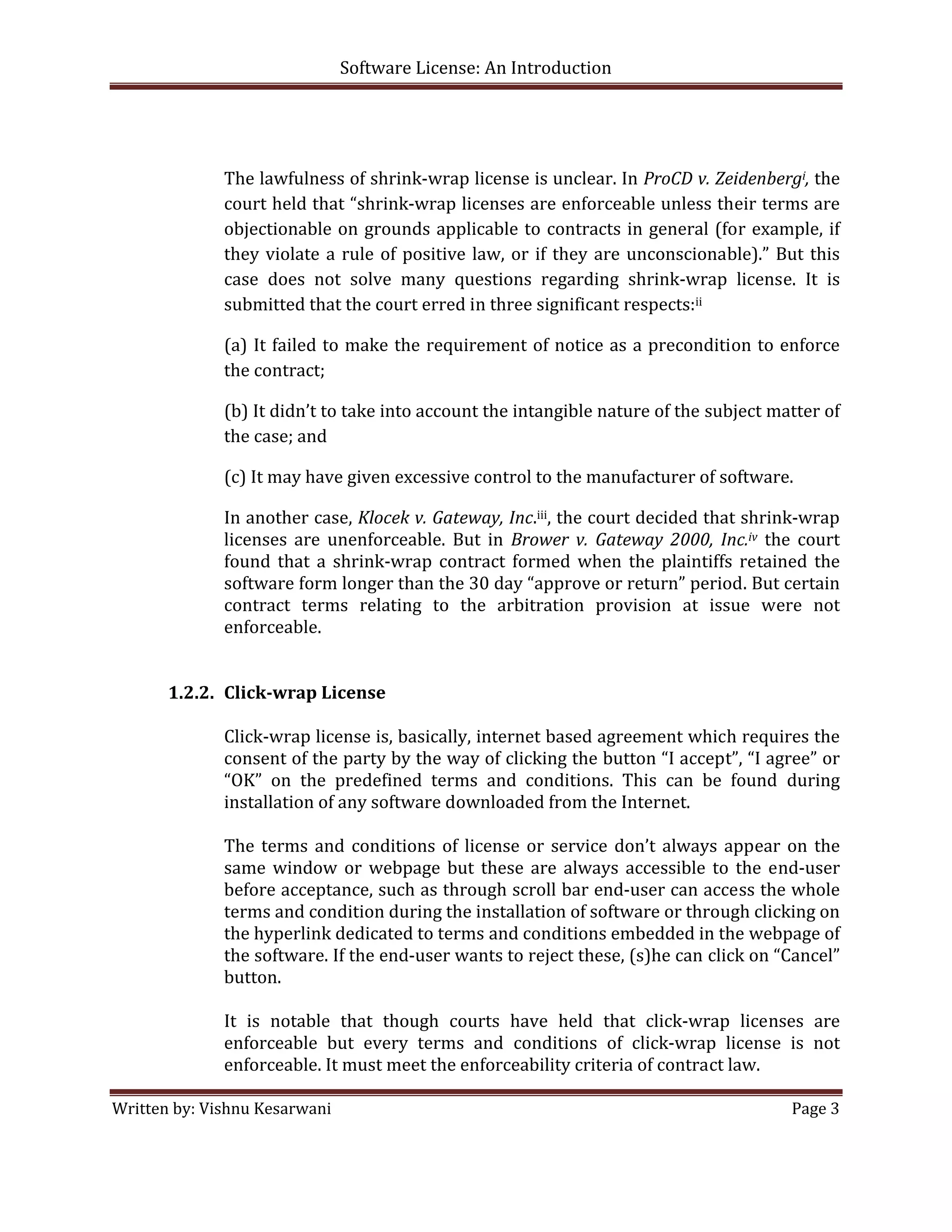 Software License: An Introduction 

 

               
              The lawfulness of shrink‐wrap license is unclear. In ProCD v. Zeidenbergi, the 
              court held that “shrink‐wrap licenses are enforceable unless their terms are 
              objectionable  on  grounds  applicable  to  contracts  in  general  (for  example,  if 
              they  violate  a  rule  of  positive  law,  or  if  they  are  unconscionable).”  But  this 
              case  does  not  solve  many  questions  regarding  shrink‐wrap  license.  It  is 
              submitted that the court erred in three significant respects:ii 

              (a)  It  failed  to  make  the  requirement  of  notice  as  a  precondition  to  enforce 
              the contract;  

              (b) It didn’t to take into account the intangible nature of the subject matter of 
              the case; and  

              (c) It may have given excessive control to the manufacturer of software.  

              In another case, Klocek v. Gateway, Inc.iii, the court decided that shrink‐wrap 
              licenses  are  unenforceable.  But  in  Brower  v.  Gateway  2000,  Inc.iv  the  court 
              found  that  a  shrink‐wrap  contract  formed  when  the  plaintiffs  retained  the 
              software form longer than the 30 day “approve or return” period. But certain 
              contract  terms  relating  to  the  arbitration  provision  at  issue  were  not 
              enforceable. 
               
             
       1.2.2. Click­wrap License 
               
              Click‐wrap license is, basically, internet based agreement which requires the 
              consent of the party by the way of clicking the button “I accept”, “I agree” or 
              “OK”  on  the  predefined  terms  and  conditions.  This  can  be  found  during 
              installation of any software downloaded from the Internet. 
               
              The  terms  and  conditions  of  license  or  service  don’t  always  appear  on  the 
              same  window  or  webpage  but  these  are  always  accessible  to  the  end‐user 
              before acceptance, such as through scroll bar end‐user can access the whole 
              terms and condition during the installation of software or through clicking on 
              the hyperlink dedicated to terms and conditions embedded in the webpage of 
              the software. If the end‐user wants to reject these, (s)he can click on “Cancel” 
              button. 
               
              It  is  notable  that  though  courts  have  held  that  click‐wrap  licenses  are 
              enforceable  but  every  terms  and  conditions  of  click‐wrap  license  is  not 
              enforceable. It must meet the enforceability criteria of contract law. 

Written by: Vishnu Kesarwani                                                                      Page 3 

 
 