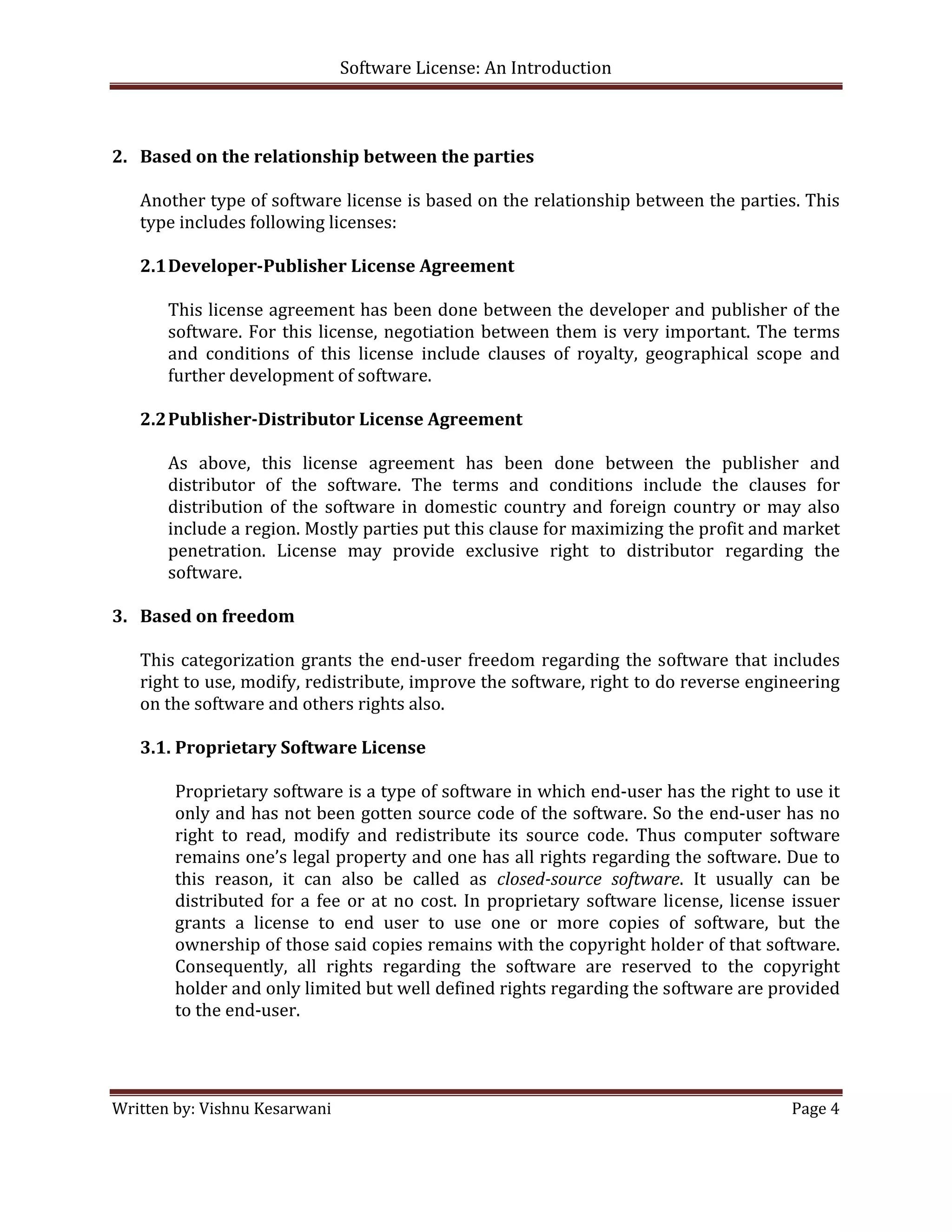 Software License: An Introduction 

 

2. Based on the relationship between the parties 
    
   Another type of software license is based on the relationship between the parties. This 
   type includes following licenses: 
    
   2.1 Developer­Publisher License Agreement 
        
       This license agreement has been done between the developer and  publisher of the 
       software.  For  this  license,  negotiation  between  them  is  very  important.  The  terms 
       and  conditions  of  this  license  include  clauses  of  royalty,  geographical  scope  and 
       further development of software. 
        
   2.2 Publisher­Distributor License Agreement 
        
       As  above,  this  license  agreement  has  been  done  between  the  publisher  and 
       distributor  of  the  software.  The  terms  and  conditions  include  the  clauses  for 
       distribution  of  the  software  in  domestic  country  and  foreign  country  or  may  also 
       include a region. Mostly parties put this clause for maximizing the profit and market 
       penetration.  License  may  provide  exclusive  right  to  distributor  regarding  the 
       software. 
    
3. Based on freedom 
    
   This  categorization  grants  the  end‐user  freedom  regarding  the  software  that  includes 
   right to use, modify, redistribute, improve the software, right to do reverse engineering 
   on the software and others rights also. 
    
   3.1. Proprietary Software License 
          
         Proprietary software is a type of software in which end‐user has the right to use it 
         only and has not been gotten source code of the software. So the end‐user has no 
         right  to  read,  modify  and  redistribute  its  source  code.  Thus  computer  software 
         remains one’s legal property and one has all rights regarding the software. Due to 
         this  reason,  it  can  also  be  called  as  closed­source  software.  It  usually  can  be 
         distributed  for  a  fee  or  at  no  cost.  In  proprietary  software  license,  license  issuer 
         grants  a  license  to  end  user  to  use  one  or  more  copies  of  software,  but  the 
         ownership of those said copies remains with the copyright holder of that software. 
         Consequently,  all  rights  regarding  the  software  are  reserved  to  the  copyright 
         holder and only limited but well defined rights regarding the software are provided 
         to the end‐user.  
          
          
          
Written by: Vishnu Kesarwani                                                                       Page 4 

 
 