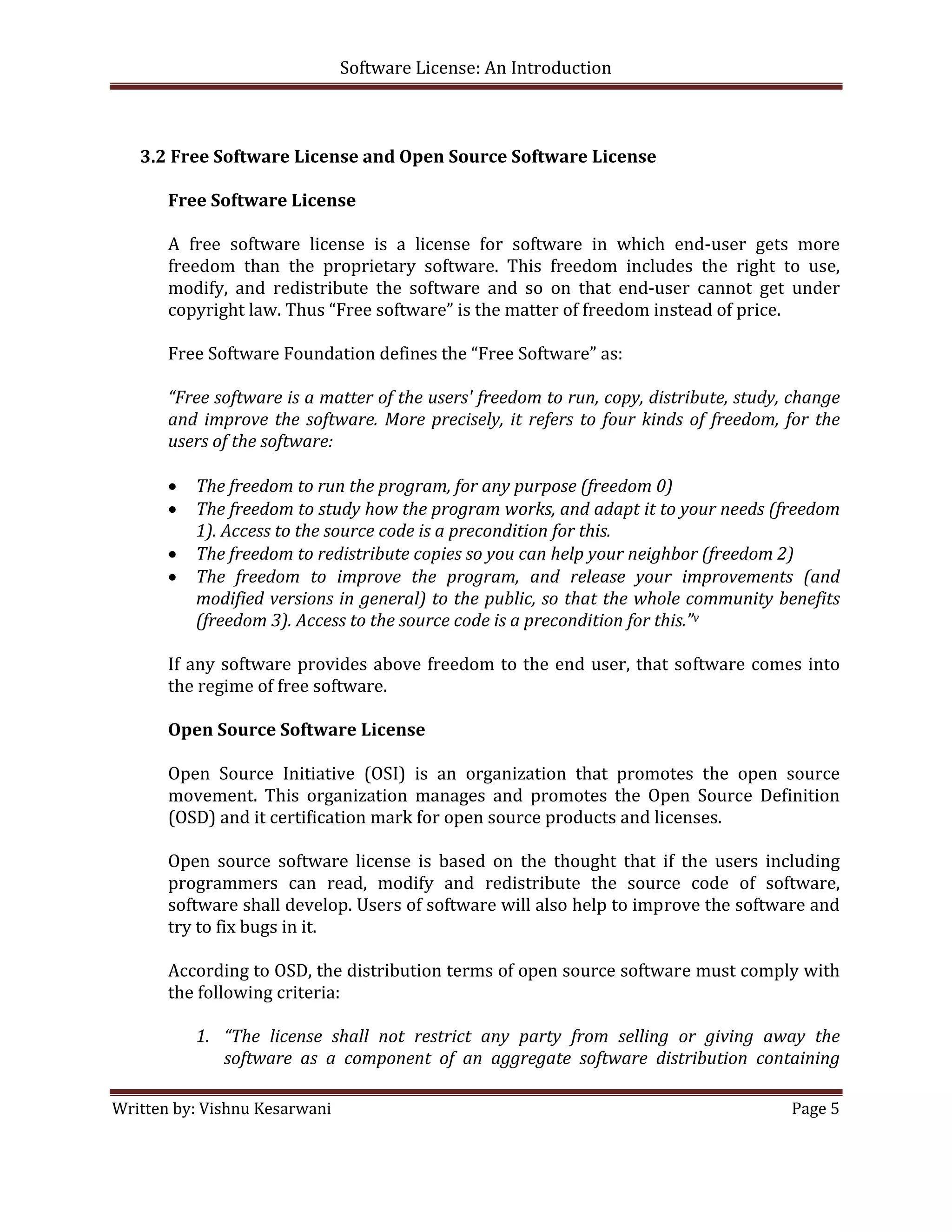 Software License: An Introduction 

 

    3.2 Free Software License and Open Source Software License 
     
       Free Software License 
                         
       A  free  software  license  is  a  license  for  software  in  which  end‐user  gets  more 
       freedom  than  the  proprietary  software.  This  freedom  includes  the  right  to  use, 
       modify,  and  redistribute  the  software  and  so  on  that  end‐user  cannot  get  under 
       copyright law. Thus “Free software” is the matter of freedom instead of price.  
          
       Free Software Foundation defines the “Free Software” as: 
          
       “Free software is a matter of the users' freedom to run, copy, distribute, study, change 
       and  improve  the  software.  More  precisely,  it  refers  to  four  kinds  of  freedom,  for  the 
       users of the software:  
        
       • The freedom to run the program, for any purpose (freedom 0) 
       • The freedom to study how the program works, and adapt it to your needs (freedom 
            1). Access to the source code is a precondition for this. 
       • The freedom to redistribute copies so you can help your neighbor (freedom 2) 
       • The  freedom  to  improve  the  program,  and  release  your  improvements  (and 
            modified versions in general) to the public, so that the whole community benefits 
            (freedom 3). Access to the source code is a precondition for this.”v 
          
       If  any  software  provides  above  freedom  to  the  end  user,  that  software  comes  into 
       the regime of free software. 
        
       Open Source Software License 
        
       Open  Source  Initiative  (OSI)  is  an  organization  that  promotes  the  open  source 
       movement.  This  organization  manages  and  promotes  the  Open  Source  Definition 
       (OSD) and it certification mark for open source products and licenses. 
        
       Open  source  software  license  is  based  on  the  thought  that  if  the  users  including 
       programmers  can  read,  modify  and  redistribute  the  source  code  of  software, 
       software shall develop. Users of software will also help to improve the software and 
       try to fix bugs in it. 
        
       According to OSD, the distribution terms of open source software must comply with 
       the following criteria: 
        
            1. “The  license  shall  not  restrict  any  party  from  selling  or  giving  away  the 
                software  as  a  component  of  an  aggregate  software  distribution  containing 

Written by: Vishnu Kesarwani                                                                       Page 5 

 
 