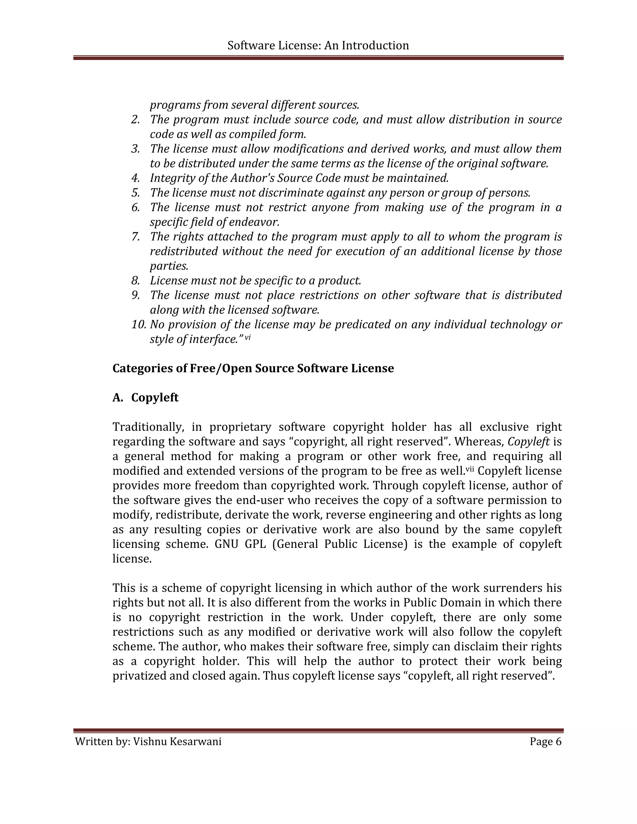 Software License: An Introduction 

 

              programs from several different sources. 
          2. The program must include source code, and must allow distribution in source 
              code as well as compiled form. 
          3. The license must allow modifications and derived works, and must allow them 
              to be distributed under the same terms as the license of the original software. 
          4. Integrity of the Author's Source Code must be maintained.  
          5. The license must not discriminate against any person or group of persons. 
          6. The  license  must  not  restrict  anyone  from  making  use  of  the  program  in  a 
              specific field of endeavor. 
          7. The rights attached to the program must apply to all to whom the program is 
              redistributed  without  the  need  for  execution  of  an  additional  license  by  those 
              parties. 
          8. License must not be specific to a product. 
          9. The  license  must  not  place  restrictions  on  other  software  that  is  distributed 
              along with the licensed software. 
          10. No provision of the license may be predicated on any individual technology or 
              style of interface.” vi 
        
       Categories of Free/Open Source Software License 
        
       A. Copyleft 
        
       Traditionally,  in  proprietary  software  copyright  holder  has  all  exclusive  right 
       regarding the software and says “copyright, all right reserved”. Whereas, Copyleft is 
       a  general  method  for  making  a  program  or  other  work  free,  and  requiring  all 
       modified and extended versions of the program to be free as well.vii Copyleft license 
       provides more freedom than copyrighted work. Through copyleft license, author of 
       the software gives the end‐user who receives the copy of a software permission to 
       modify, redistribute, derivate the work, reverse engineering and other rights as long 
       as  any  resulting  copies  or  derivative  work  are  also  bound  by  the  same  copyleft 
       licensing  scheme.  GNU  GPL  (General  Public  License)  is  the  example  of  copyleft 
       license.  
        
       This is a scheme of copyright licensing in which author of the  work surrenders his 
       rights but not all. It is also different from the works in Public Domain in which there 
       is  no  copyright  restriction  in  the  work.  Under  copyleft,  there  are  only  some 
       restrictions  such  as  any  modified  or  derivative  work  will  also  follow  the  copyleft 
       scheme. The author, who makes their software free, simply can disclaim their rights 
       as  a  copyright  holder.  This  will  help  the  author  to  protect  their  work  being 
       privatized and closed again. Thus copyleft license says “copyleft, all right reserved”. 
        
        
        
Written by: Vishnu Kesarwani                                                                    Page 6 

 
 