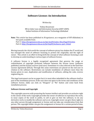 Software License: An Introduction 

 

                        Software License: An Introduction 
 
                                                                                                        
                                            Written by: 
                                                  
                                        Vishnu Kesarwani 
                    MS in Cyber Law and Information Security (2007‐2009) 
                     Indian Institute of Information Technology‐Allahabad 
                                                                                                         
                                                                                                         
Note: This article has been published in  B’cognizance, an e‐magazine of IIIT‐Allahabad, in 
       two parts available from: 
       Part‐1: http://bcognizance.iiita.ac.in/Apr‐Jun09/index_files/Page5916.htm 
       Part‐2: http://bcognizance.iiita.ac.in/Jul‐Sep09/technova_part_2.html  
  
 
Moving towards the click world the concept of software piracy has shaken the IT world and 
has  emerged  the  need  of  software  licensing  to  protect  the  originality  and  the  right  of   
owner.  This article is an effort to bring forth the concept of what software licensing is and 
to develop an understanding to various types of software license. 
 
A  software  license  is  a  legally  recognized  agreement  that  governs  the  usage  or 
redistribution  of  copyright  protected  software  between  the  license  issuer  (software 
publisher) and the license receiver (end user). Sometimes it is also referred as the End User 
License Agreement  (EULA).  Through  this  some  restrictions  are  placed  on  the end  user in 
relation  to  the  software.  Restrictions  can  include  installation  of  software  more  than  the 
license  given  to  user,  duplication  and  modification  of  software,  editing  the  code,  reverse 
engineering etc.  
 
This legal instrument can be on paper but it is most often imbedded in the software itself as 
part of the installation process. If the user does not agree to the terms and conditions of the 
software  license,  (S)he  can  click  on  “Disagree”  or  “No”  button  and  come  back  from 
installation process. 
 
Software License and Copyright 
 
The copyright concerns with protecting the human intellect and provides an exclusive right 
to the owner of the work. Copyright provides the owner of software to reproduce the work, 
to  issue  copies  of  the  work  to  public,  to  sell  or  give  on  hire  the  software,  to  do  any 
derivative work, to modify the software and so on. Copyright owner can give these rights to 
any other person through assignment or license and can take any consideration from that 
person. The copyright holder can give the assignment or license for a certain period of time, 

Written by: Vishnu Kesarwani                                                                    Page 1 

 
 