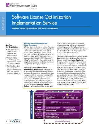 DATASHEET
Benefits to
Your Organization
• Gain visibility and
control of your
hardware and
software assets
• Mitigate risk by
understanding the
organization’s license
compliance position
• Significantly reduce
software audit
preparation time and
effort and improve
software governance
Software License Optimization
Implementation Service
Software License Optimization and License Compliance
Software License Optimization and
License Compliance
Software is one of the major items on IT expense
budgets. Industry analysts estimate that software
license and maintenance fees represent 20
to 35% of total enterprise IT spend. The vast
majority of that software spend is tied to major
desktop and server application vendors—
Microsoft®
, IBM®
, Oracle®
, SAP®
, Symantec™
,
Adobe®
and VMware®
— that have a range of
complex license models, translating into license
management challenges for clients.
The lack of a mature software license
optimization program exposes enterprises to
software audit liabilities and overspending on
licenses and maintenance. Many software asset
management (SAM) teams are spending 50%
or more of their time dealing with software
audits—seriously affecting their ability to
work on programs that advance the goals of
the business. A software license optimization
program supported by FlexNet Manager
Platform, the foundation of FlexNet Manager
Suite for Enterprises, allows organizations
to control costs and reduce risks associated
with software assets. This Software License
Optimization Implementation Service is geared
to organizations that want to get up to speed
quickly to realize business value.
This service helps organizations quickly achieve
Level 3 in the Software License Optimization
Maturity Model—Continuous Compliance.
Enterprises at this level will be in a position to
maintain license compliance, reduce ongoing
costs for software and minimize the time and
effort required to prepare for a software audit.
They are also positioned to easily move up
to Level 4—Optimization, by leveraging the
automated license optimization capabilities
provided by the other products in the FlexNet
Manager Suite. FlexNet Manager for Adobe,
FlexNet Manager for IBM, and the other
optimization products are built on top of the
Platform and enable organizations to reduce
ongoing costs for software.
Optimization
Level 4
Continuous
Compliance
Level 3
Usage
Understood
Level 2
Installation
Assessed
Level 1
Hardware Asset Management
Software Asset Management
License Management
Continuous Compliance for:
• 16,000+ Vendors
• 140,000+ Applications
• 640,000+ Software SKUs
Inventory  Application
Recognition/Normalization
Discovery of Legacy and
Modern License Model Apps
Produce Use Rights
“What If” Financial Analysis
License Reclaim
License Optimization for:
• Adobe • Oracle • Microsoft • VMware
• IBM • SAP • Symantec  more
PO vs Installed License
Reconcilliation
Software License Optimization
ProcessMaturityandBusinessValue
Legacy License Model Complexity Modern
FlexNet Manager®
Platform
FLEXERA SOFTWARE®
 