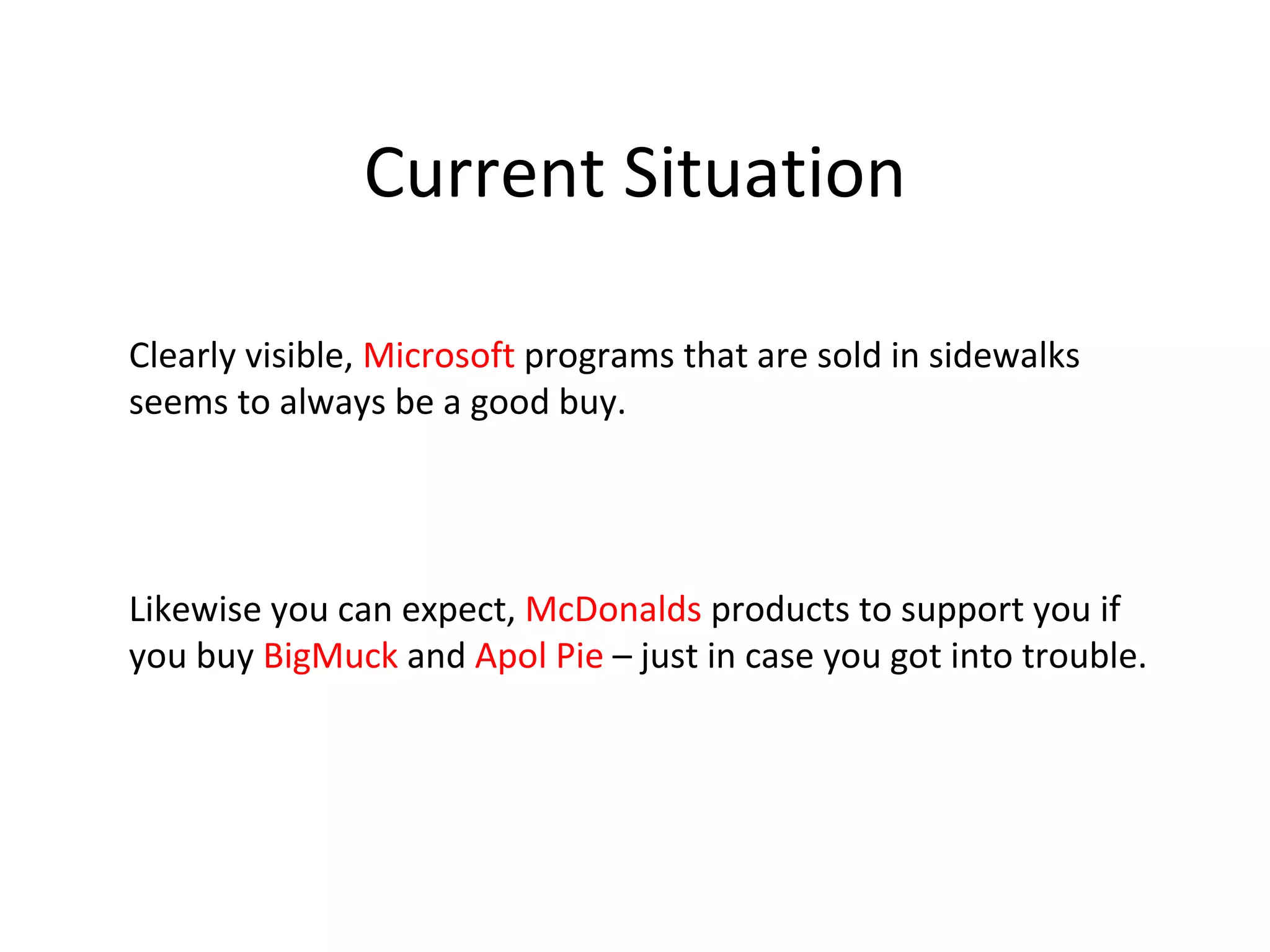 Current Situation

Clearly visible, Microsoft programs that are sold in sidewalks
seems to always be a good buy.




Likewise you can expect, McDonalds products to support you if
you buy BigMuck and Apol Pie – just in case you got into trouble.
 
