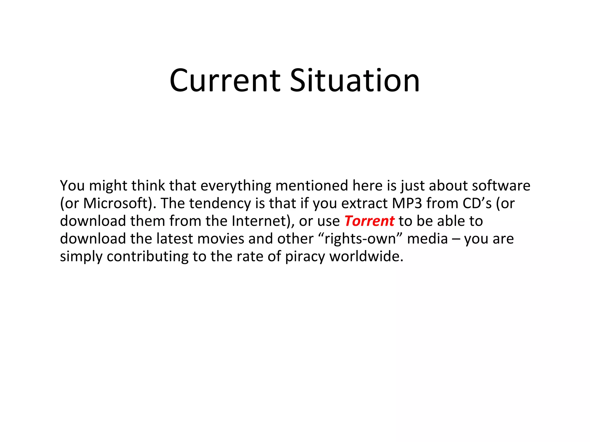 Current Situation

You might think that everything mentioned here is just about software
(or Microsoft). The tendency is that if you extract MP3 from CD’s (or
download them from the Internet), or use Torrent to be able to
download the latest movies and other “rights-own” media – you are
simply contributing to the rate of piracy worldwide.
 