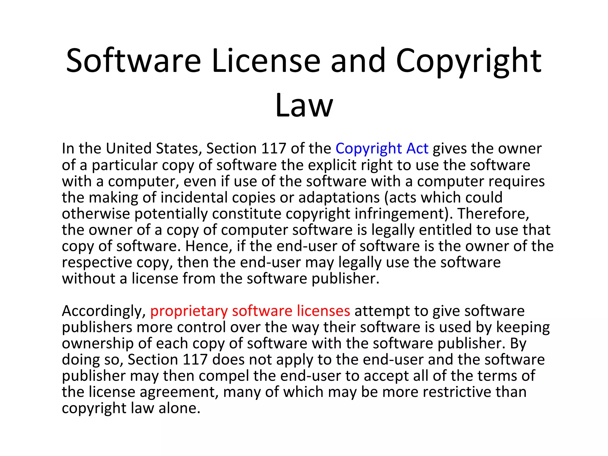 Software License and Copyright
             Law
In the United States, Section 117 of the Copyright Act gives the owner
of a particular copy of software the explicit right to use the software
with a computer, even if use of the software with a computer requires
the making of incidental copies or adaptations (acts which could
otherwise potentially constitute copyright infringement). Therefore,
the owner of a copy of computer software is legally entitled to use that
copy of software. Hence, if the end-user of software is the owner of the
respective copy, then the end-user may legally use the software
without a license from the software publisher.
Accordingly, proprietary software licenses attempt to give software
publishers more control over the way their software is used by keeping
ownership of each copy of software with the software publisher. By
doing so, Section 117 does not apply to the end-user and the software
publisher may then compel the end-user to accept all of the terms of
the license agreement, many of which may be more restrictive than
copyright law alone.
 